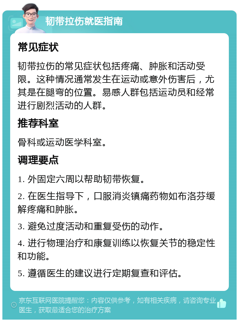 韧带拉伤就医指南 常见症状 韧带拉伤的常见症状包括疼痛、肿胀和活动受限。这种情况通常发生在运动或意外伤害后，尤其是在腿弯的位置。易感人群包括运动员和经常进行剧烈活动的人群。 推荐科室 骨科或运动医学科室。 调理要点 1. 外固定六周以帮助韧带恢复。 2. 在医生指导下，口服消炎镇痛药物如布洛芬缓解疼痛和肿胀。 3. 避免过度活动和重复受伤的动作。 4. 进行物理治疗和康复训练以恢复关节的稳定性和功能。 5. 遵循医生的建议进行定期复查和评估。