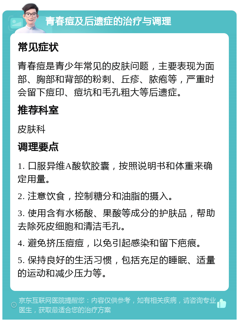 青春痘及后遗症的治疗与调理 常见症状 青春痘是青少年常见的皮肤问题，主要表现为面部、胸部和背部的粉刺、丘疹、脓疱等，严重时会留下痘印、痘坑和毛孔粗大等后遗症。 推荐科室 皮肤科 调理要点 1. 口服异维A酸软胶囊，按照说明书和体重来确定用量。 2. 注意饮食，控制糖分和油脂的摄入。 3. 使用含有水杨酸、果酸等成分的护肤品，帮助去除死皮细胞和清洁毛孔。 4. 避免挤压痘痘，以免引起感染和留下疤痕。 5. 保持良好的生活习惯，包括充足的睡眠、适量的运动和减少压力等。