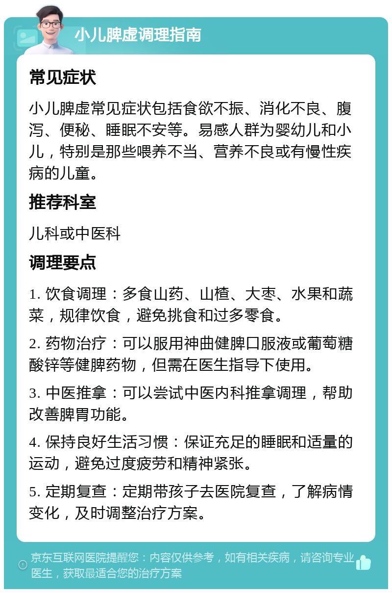 小儿脾虚调理指南 常见症状 小儿脾虚常见症状包括食欲不振、消化不良、腹泻、便秘、睡眠不安等。易感人群为婴幼儿和小儿，特别是那些喂养不当、营养不良或有慢性疾病的儿童。 推荐科室 儿科或中医科 调理要点 1. 饮食调理：多食山药、山楂、大枣、水果和蔬菜，规律饮食，避免挑食和过多零食。 2. 药物治疗：可以服用神曲健脾口服液或葡萄糖酸锌等健脾药物，但需在医生指导下使用。 3. 中医推拿：可以尝试中医内科推拿调理，帮助改善脾胃功能。 4. 保持良好生活习惯：保证充足的睡眠和适量的运动，避免过度疲劳和精神紧张。 5. 定期复查：定期带孩子去医院复查，了解病情变化，及时调整治疗方案。