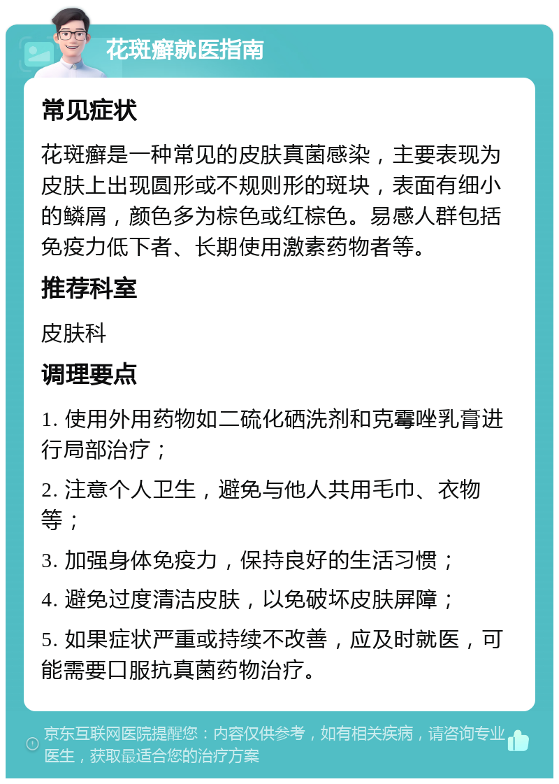 花斑癣就医指南 常见症状 花斑癣是一种常见的皮肤真菌感染，主要表现为皮肤上出现圆形或不规则形的斑块，表面有细小的鳞屑，颜色多为棕色或红棕色。易感人群包括免疫力低下者、长期使用激素药物者等。 推荐科室 皮肤科 调理要点 1. 使用外用药物如二硫化硒洗剂和克霉唑乳膏进行局部治疗； 2. 注意个人卫生，避免与他人共用毛巾、衣物等； 3. 加强身体免疫力，保持良好的生活习惯； 4. 避免过度清洁皮肤，以免破坏皮肤屏障； 5. 如果症状严重或持续不改善，应及时就医，可能需要口服抗真菌药物治疗。