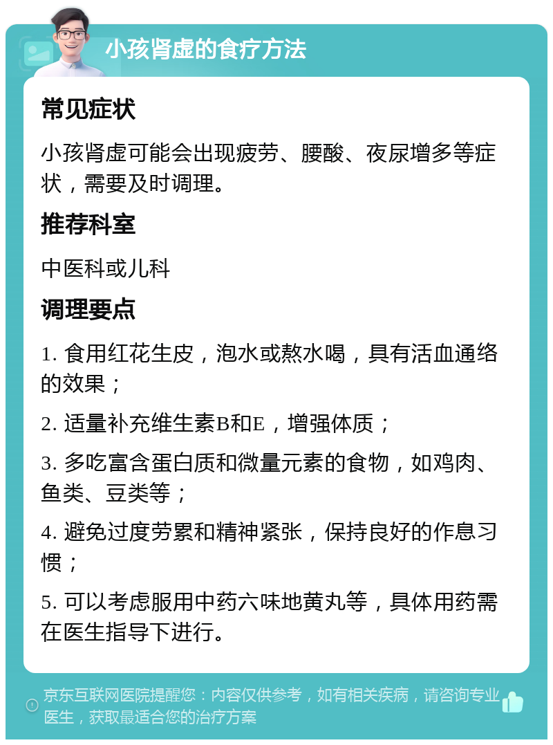 小孩肾虚的食疗方法 常见症状 小孩肾虚可能会出现疲劳、腰酸、夜尿增多等症状，需要及时调理。 推荐科室 中医科或儿科 调理要点 1. 食用红花生皮，泡水或熬水喝，具有活血通络的效果； 2. 适量补充维生素B和E，增强体质； 3. 多吃富含蛋白质和微量元素的食物，如鸡肉、鱼类、豆类等； 4. 避免过度劳累和精神紧张，保持良好的作息习惯； 5. 可以考虑服用中药六味地黄丸等，具体用药需在医生指导下进行。