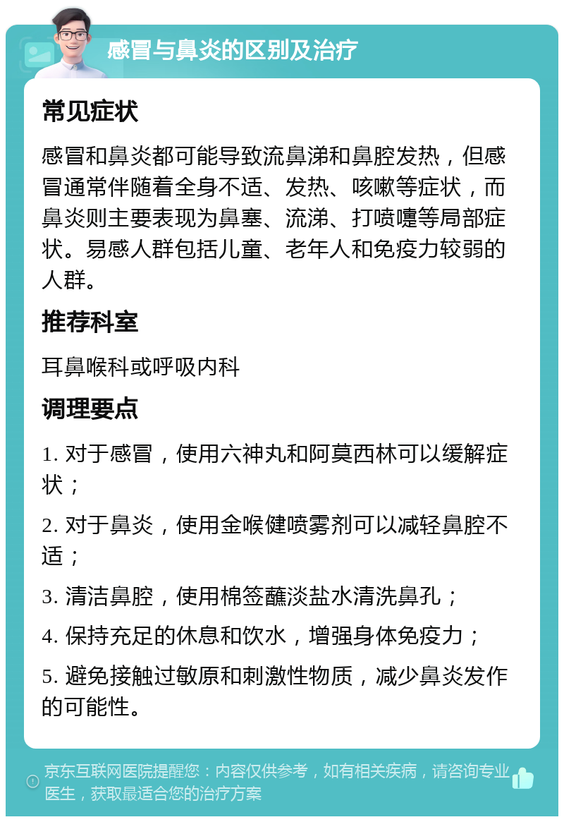 感冒与鼻炎的区别及治疗 常见症状 感冒和鼻炎都可能导致流鼻涕和鼻腔发热，但感冒通常伴随着全身不适、发热、咳嗽等症状，而鼻炎则主要表现为鼻塞、流涕、打喷嚏等局部症状。易感人群包括儿童、老年人和免疫力较弱的人群。 推荐科室 耳鼻喉科或呼吸内科 调理要点 1. 对于感冒，使用六神丸和阿莫西林可以缓解症状； 2. 对于鼻炎，使用金喉健喷雾剂可以减轻鼻腔不适； 3. 清洁鼻腔，使用棉签蘸淡盐水清洗鼻孔； 4. 保持充足的休息和饮水，增强身体免疫力； 5. 避免接触过敏原和刺激性物质，减少鼻炎发作的可能性。