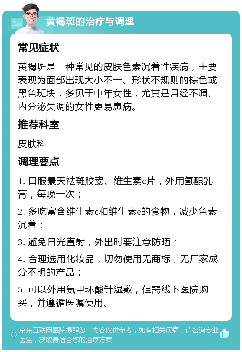 黄褐斑的治疗与调理 常见症状 黄褐斑是一种常见的皮肤色素沉着性疾病，主要表现为面部出现大小不一、形状不规则的棕色或黑色斑块，多见于中年女性，尤其是月经不调、内分泌失调的女性更易患病。 推荐科室 皮肤科 调理要点 1. 口服景天祛斑胶囊、维生素c片，外用氢醌乳膏，每晚一次； 2. 多吃富含维生素c和维生素e的食物，减少色素沉着； 3. 避免日光直射，外出时要注意防晒； 4. 合理选用化妆品，切勿使用无商标，无厂家成分不明的产品； 5. 可以外用氨甲环酸针湿敷，但需线下医院购买，并遵循医嘱使用。