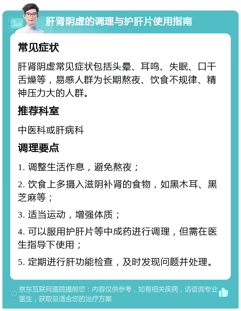 肝肾阴虚的调理与护肝片使用指南 常见症状 肝肾阴虚常见症状包括头晕、耳鸣、失眠、口干舌燥等，易感人群为长期熬夜、饮食不规律、精神压力大的人群。 推荐科室 中医科或肝病科 调理要点 1. 调整生活作息，避免熬夜； 2. 饮食上多摄入滋阴补肾的食物，如黑木耳、黑芝麻等； 3. 适当运动，增强体质； 4. 可以服用护肝片等中成药进行调理，但需在医生指导下使用； 5. 定期进行肝功能检查，及时发现问题并处理。