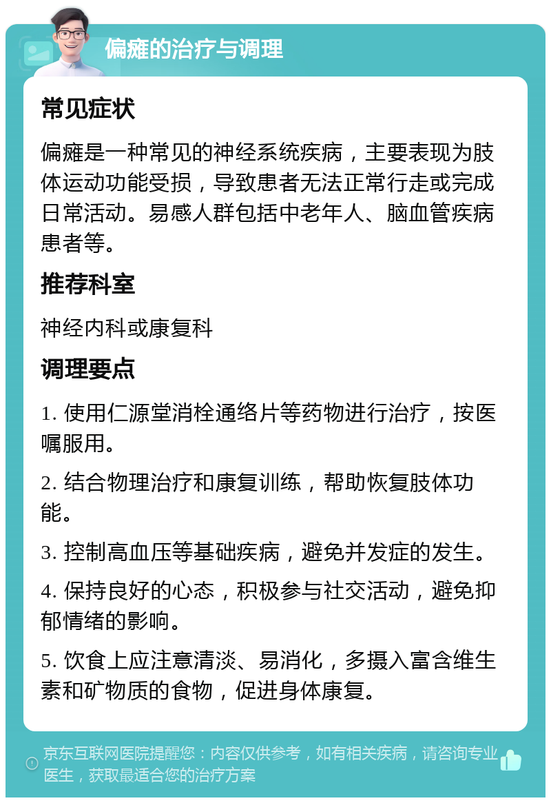 偏瘫的治疗与调理 常见症状 偏瘫是一种常见的神经系统疾病，主要表现为肢体运动功能受损，导致患者无法正常行走或完成日常活动。易感人群包括中老年人、脑血管疾病患者等。 推荐科室 神经内科或康复科 调理要点 1. 使用仁源堂消栓通络片等药物进行治疗，按医嘱服用。 2. 结合物理治疗和康复训练，帮助恢复肢体功能。 3. 控制高血压等基础疾病，避免并发症的发生。 4. 保持良好的心态，积极参与社交活动，避免抑郁情绪的影响。 5. 饮食上应注意清淡、易消化，多摄入富含维生素和矿物质的食物，促进身体康复。