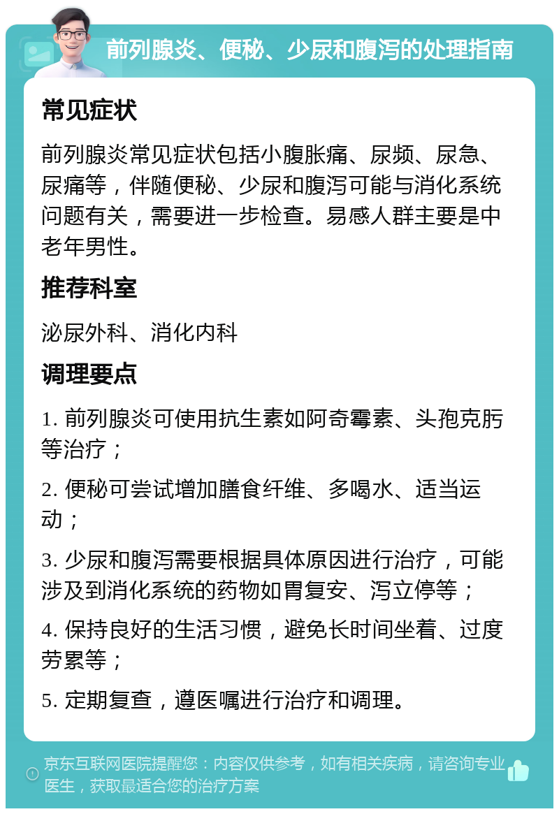 前列腺炎、便秘、少尿和腹泻的处理指南 常见症状 前列腺炎常见症状包括小腹胀痛、尿频、尿急、尿痛等，伴随便秘、少尿和腹泻可能与消化系统问题有关，需要进一步检查。易感人群主要是中老年男性。 推荐科室 泌尿外科、消化内科 调理要点 1. 前列腺炎可使用抗生素如阿奇霉素、头孢克肟等治疗； 2. 便秘可尝试增加膳食纤维、多喝水、适当运动； 3. 少尿和腹泻需要根据具体原因进行治疗，可能涉及到消化系统的药物如胃复安、泻立停等； 4. 保持良好的生活习惯，避免长时间坐着、过度劳累等； 5. 定期复查，遵医嘱进行治疗和调理。