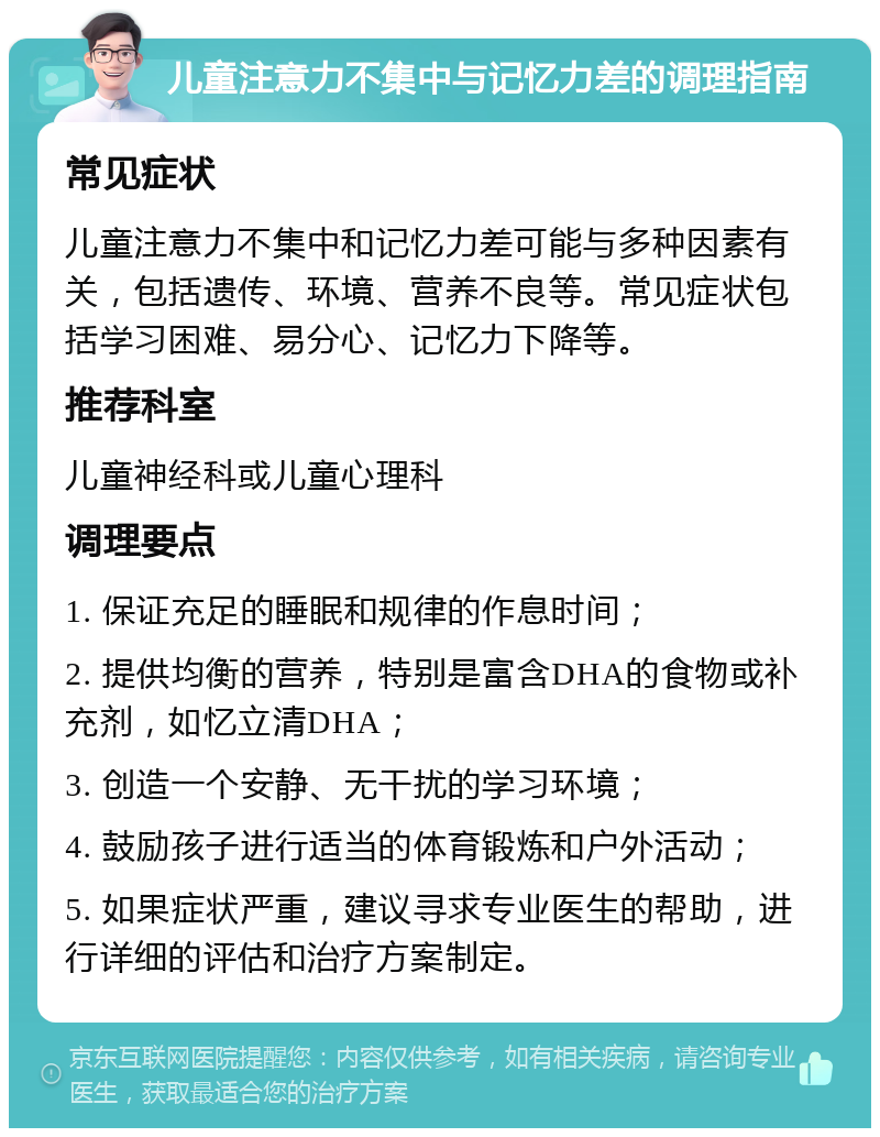 儿童注意力不集中与记忆力差的调理指南 常见症状 儿童注意力不集中和记忆力差可能与多种因素有关，包括遗传、环境、营养不良等。常见症状包括学习困难、易分心、记忆力下降等。 推荐科室 儿童神经科或儿童心理科 调理要点 1. 保证充足的睡眠和规律的作息时间； 2. 提供均衡的营养，特别是富含DHA的食物或补充剂，如忆立清DHA； 3. 创造一个安静、无干扰的学习环境； 4. 鼓励孩子进行适当的体育锻炼和户外活动； 5. 如果症状严重，建议寻求专业医生的帮助，进行详细的评估和治疗方案制定。