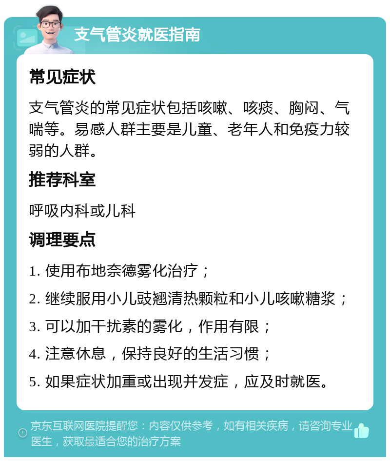 支气管炎就医指南 常见症状 支气管炎的常见症状包括咳嗽、咳痰、胸闷、气喘等。易感人群主要是儿童、老年人和免疫力较弱的人群。 推荐科室 呼吸内科或儿科 调理要点 1. 使用布地奈德雾化治疗； 2. 继续服用小儿豉翘清热颗粒和小儿咳嗽糖浆； 3. 可以加干扰素的雾化，作用有限； 4. 注意休息，保持良好的生活习惯； 5. 如果症状加重或出现并发症，应及时就医。