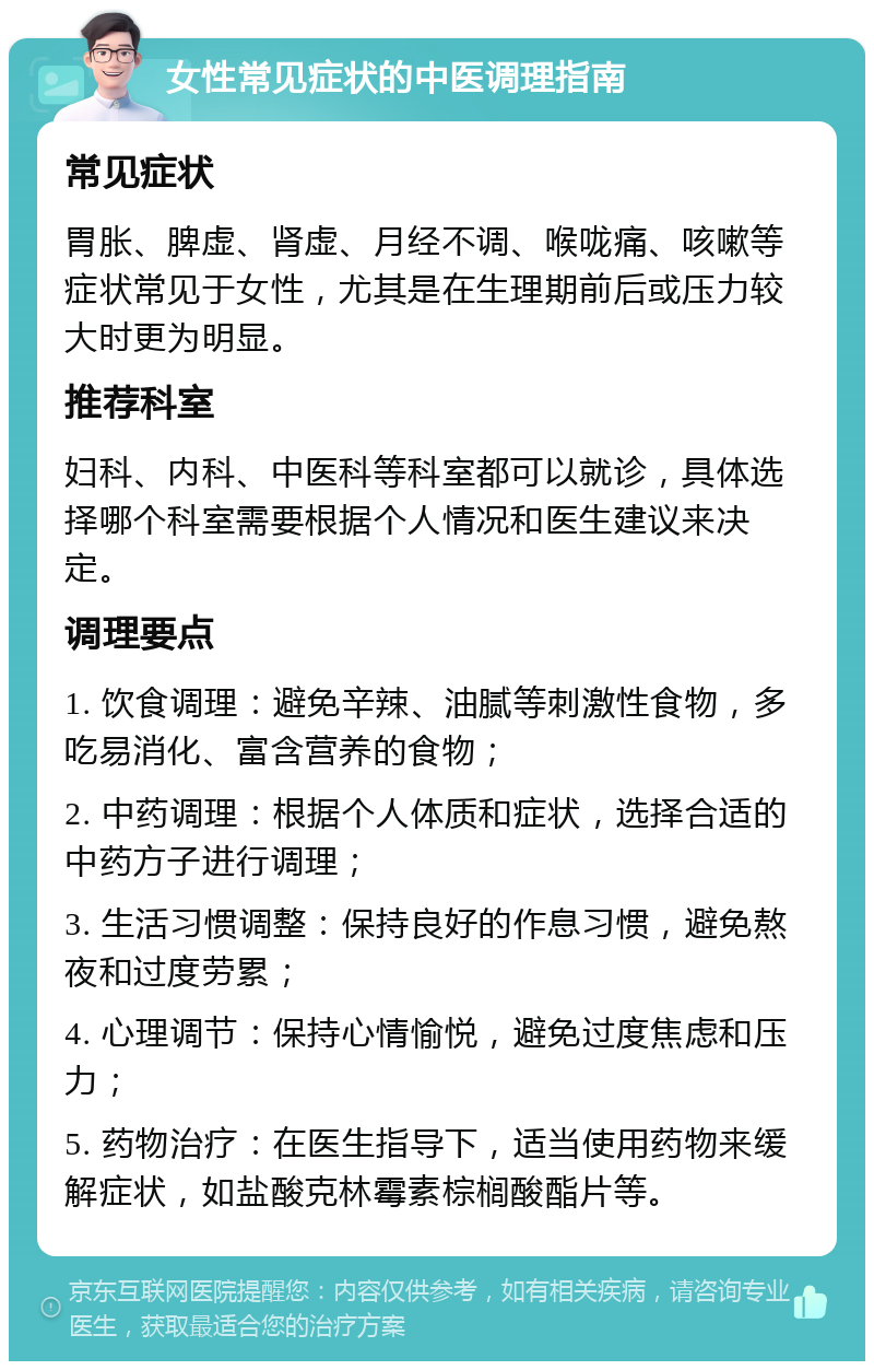 女性常见症状的中医调理指南 常见症状 胃胀、脾虚、肾虚、月经不调、喉咙痛、咳嗽等症状常见于女性，尤其是在生理期前后或压力较大时更为明显。 推荐科室 妇科、内科、中医科等科室都可以就诊，具体选择哪个科室需要根据个人情况和医生建议来决定。 调理要点 1. 饮食调理：避免辛辣、油腻等刺激性食物，多吃易消化、富含营养的食物； 2. 中药调理：根据个人体质和症状，选择合适的中药方子进行调理； 3. 生活习惯调整：保持良好的作息习惯，避免熬夜和过度劳累； 4. 心理调节：保持心情愉悦，避免过度焦虑和压力； 5. 药物治疗：在医生指导下，适当使用药物来缓解症状，如盐酸克林霉素棕榈酸酯片等。