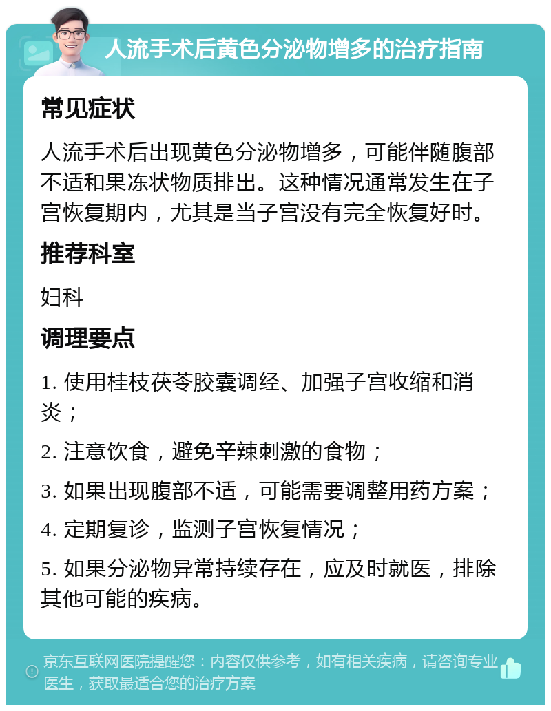 人流手术后黄色分泌物增多的治疗指南 常见症状 人流手术后出现黄色分泌物增多，可能伴随腹部不适和果冻状物质排出。这种情况通常发生在子宫恢复期内，尤其是当子宫没有完全恢复好时。 推荐科室 妇科 调理要点 1. 使用桂枝茯苓胶囊调经、加强子宫收缩和消炎； 2. 注意饮食，避免辛辣刺激的食物； 3. 如果出现腹部不适，可能需要调整用药方案； 4. 定期复诊，监测子宫恢复情况； 5. 如果分泌物异常持续存在，应及时就医，排除其他可能的疾病。