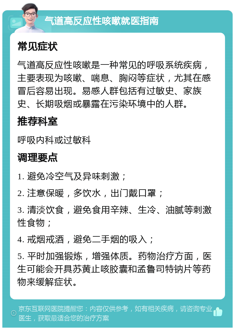 气道高反应性咳嗽就医指南 常见症状 气道高反应性咳嗽是一种常见的呼吸系统疾病，主要表现为咳嗽、喘息、胸闷等症状，尤其在感冒后容易出现。易感人群包括有过敏史、家族史、长期吸烟或暴露在污染环境中的人群。 推荐科室 呼吸内科或过敏科 调理要点 1. 避免冷空气及异味刺激； 2. 注意保暖，多饮水，出门戴口罩； 3. 清淡饮食，避免食用辛辣、生冷、油腻等刺激性食物； 4. 戒烟戒酒，避免二手烟的吸入； 5. 平时加强锻炼，增强体质。药物治疗方面，医生可能会开具苏黄止咳胶囊和孟鲁司特钠片等药物来缓解症状。