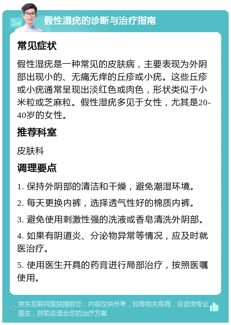 假性湿疣的诊断与治疗指南 常见症状 假性湿疣是一种常见的皮肤病，主要表现为外阴部出现小的、无痛无痒的丘疹或小疣。这些丘疹或小疣通常呈现出淡红色或肉色，形状类似于小米粒或芝麻粒。假性湿疣多见于女性，尤其是20-40岁的女性。 推荐科室 皮肤科 调理要点 1. 保持外阴部的清洁和干燥，避免潮湿环境。 2. 每天更换内裤，选择透气性好的棉质内裤。 3. 避免使用刺激性强的洗液或香皂清洗外阴部。 4. 如果有阴道炎、分泌物异常等情况，应及时就医治疗。 5. 使用医生开具的药膏进行局部治疗，按照医嘱使用。