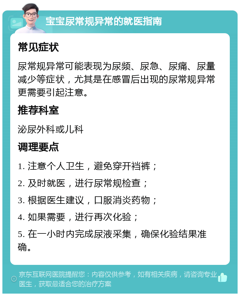 宝宝尿常规异常的就医指南 常见症状 尿常规异常可能表现为尿频、尿急、尿痛、尿量减少等症状，尤其是在感冒后出现的尿常规异常更需要引起注意。 推荐科室 泌尿外科或儿科 调理要点 1. 注意个人卫生，避免穿开裆裤； 2. 及时就医，进行尿常规检查； 3. 根据医生建议，口服消炎药物； 4. 如果需要，进行再次化验； 5. 在一小时内完成尿液采集，确保化验结果准确。