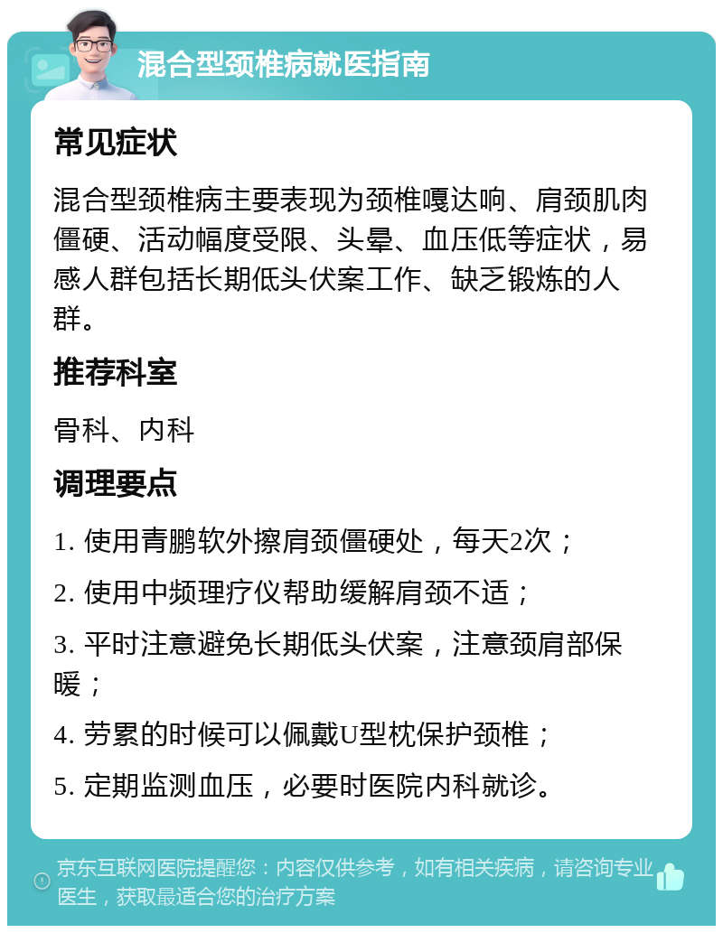 混合型颈椎病就医指南 常见症状 混合型颈椎病主要表现为颈椎嘎达响、肩颈肌肉僵硬、活动幅度受限、头晕、血压低等症状，易感人群包括长期低头伏案工作、缺乏锻炼的人群。 推荐科室 骨科、内科 调理要点 1. 使用青鹏软外擦肩颈僵硬处，每天2次； 2. 使用中频理疗仪帮助缓解肩颈不适； 3. 平时注意避免长期低头伏案，注意颈肩部保暖； 4. 劳累的时候可以佩戴U型枕保护颈椎； 5. 定期监测血压，必要时医院内科就诊。