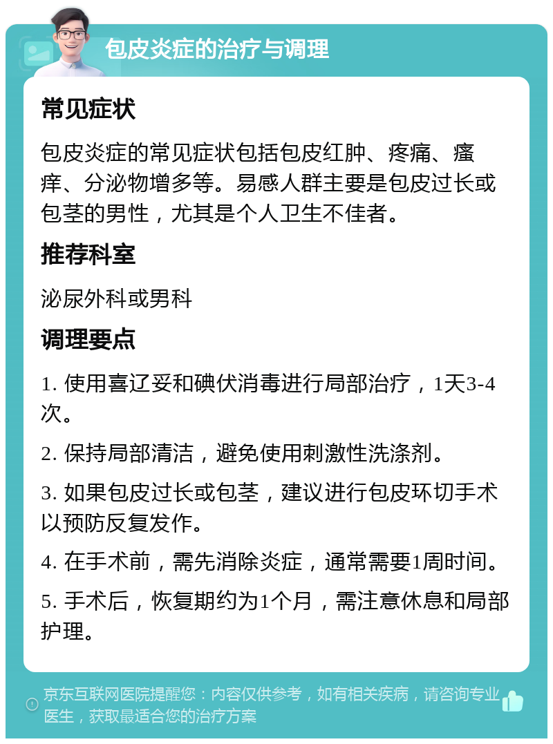 包皮炎症的治疗与调理 常见症状 包皮炎症的常见症状包括包皮红肿、疼痛、瘙痒、分泌物增多等。易感人群主要是包皮过长或包茎的男性，尤其是个人卫生不佳者。 推荐科室 泌尿外科或男科 调理要点 1. 使用喜辽妥和碘伏消毒进行局部治疗，1天3-4次。 2. 保持局部清洁，避免使用刺激性洗涤剂。 3. 如果包皮过长或包茎，建议进行包皮环切手术以预防反复发作。 4. 在手术前，需先消除炎症，通常需要1周时间。 5. 手术后，恢复期约为1个月，需注意休息和局部护理。