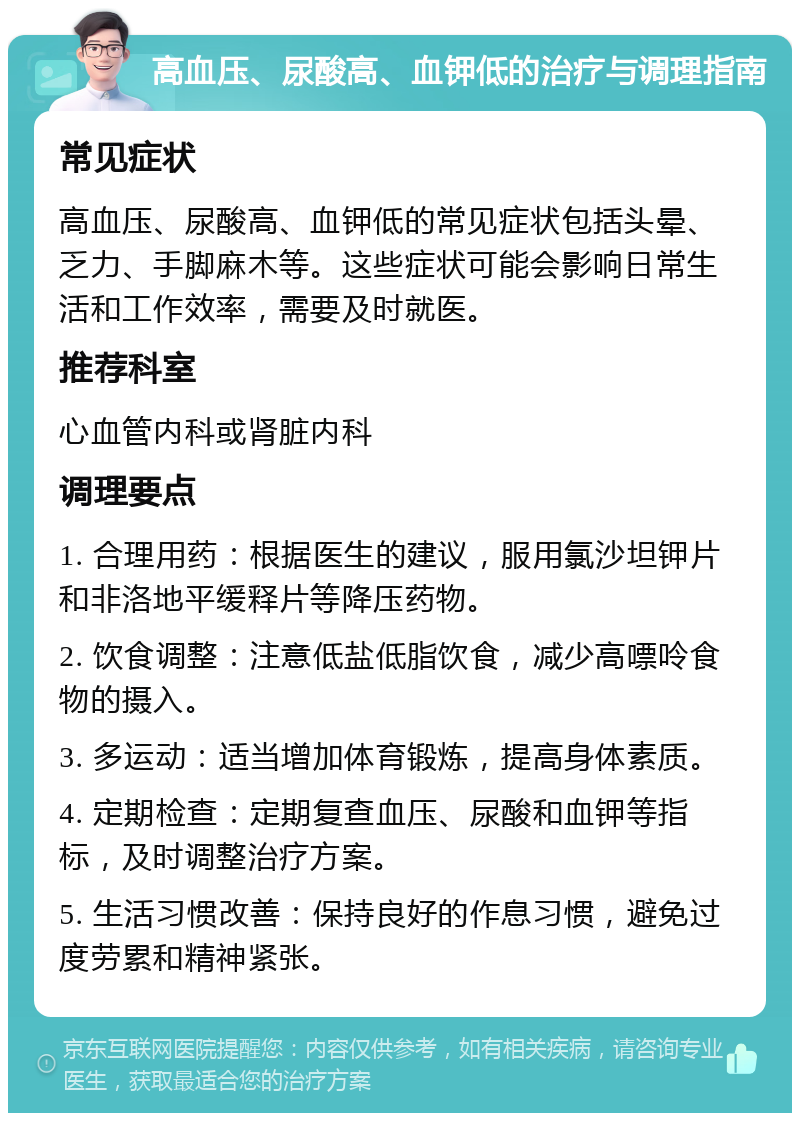 高血压、尿酸高、血钾低的治疗与调理指南 常见症状 高血压、尿酸高、血钾低的常见症状包括头晕、乏力、手脚麻木等。这些症状可能会影响日常生活和工作效率，需要及时就医。 推荐科室 心血管内科或肾脏内科 调理要点 1. 合理用药：根据医生的建议，服用氯沙坦钾片和非洛地平缓释片等降压药物。 2. 饮食调整：注意低盐低脂饮食，减少高嘌呤食物的摄入。 3. 多运动：适当增加体育锻炼，提高身体素质。 4. 定期检查：定期复查血压、尿酸和血钾等指标，及时调整治疗方案。 5. 生活习惯改善：保持良好的作息习惯，避免过度劳累和精神紧张。