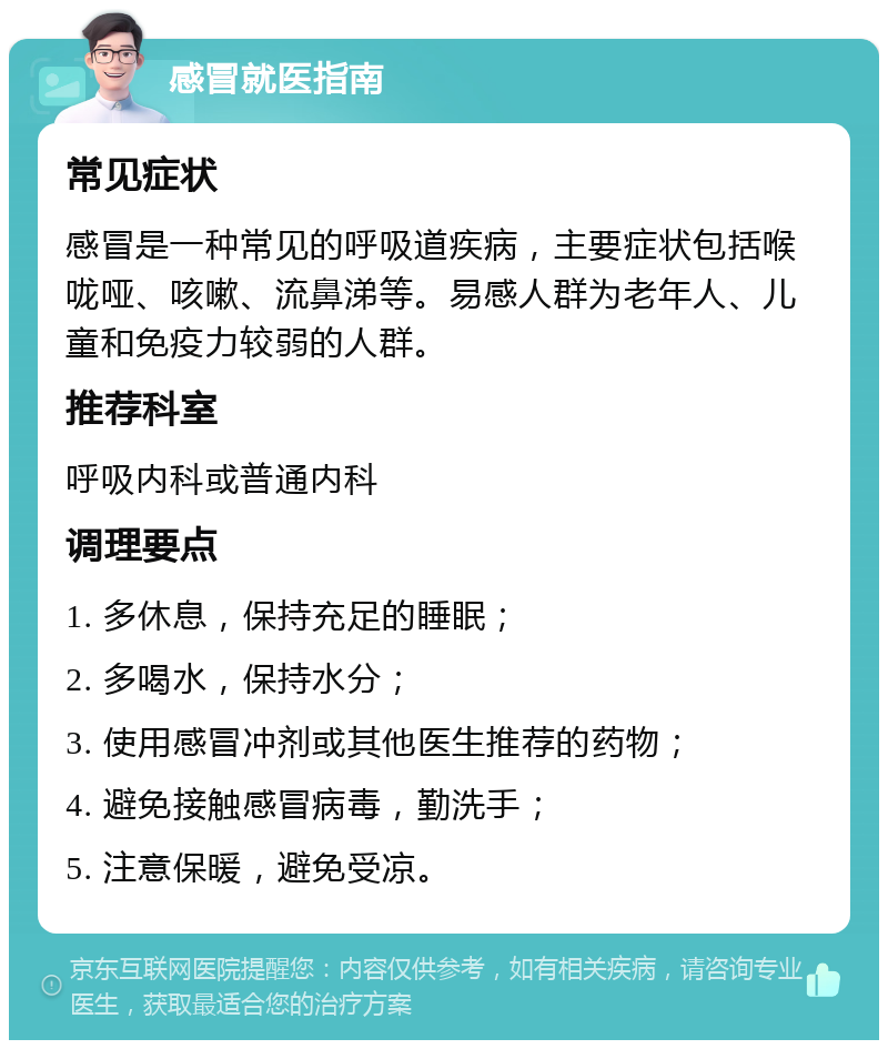 感冒就医指南 常见症状 感冒是一种常见的呼吸道疾病，主要症状包括喉咙哑、咳嗽、流鼻涕等。易感人群为老年人、儿童和免疫力较弱的人群。 推荐科室 呼吸内科或普通内科 调理要点 1. 多休息，保持充足的睡眠； 2. 多喝水，保持水分； 3. 使用感冒冲剂或其他医生推荐的药物； 4. 避免接触感冒病毒，勤洗手； 5. 注意保暖，避免受凉。