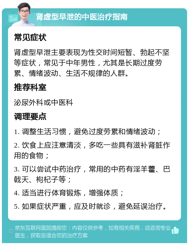 肾虚型早泄的中医治疗指南 常见症状 肾虚型早泄主要表现为性交时间短暂、勃起不坚等症状，常见于中年男性，尤其是长期过度劳累、情绪波动、生活不规律的人群。 推荐科室 泌尿外科或中医科 调理要点 1. 调整生活习惯，避免过度劳累和情绪波动； 2. 饮食上应注意清淡，多吃一些具有滋补肾脏作用的食物； 3. 可以尝试中药治疗，常用的中药有淫羊藿、巴戟天、枸杞子等； 4. 适当进行体育锻炼，增强体质； 5. 如果症状严重，应及时就诊，避免延误治疗。