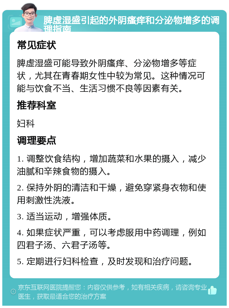 脾虚湿盛引起的外阴瘙痒和分泌物增多的调理指南 常见症状 脾虚湿盛可能导致外阴瘙痒、分泌物增多等症状，尤其在青春期女性中较为常见。这种情况可能与饮食不当、生活习惯不良等因素有关。 推荐科室 妇科 调理要点 1. 调整饮食结构，增加蔬菜和水果的摄入，减少油腻和辛辣食物的摄入。 2. 保持外阴的清洁和干燥，避免穿紧身衣物和使用刺激性洗液。 3. 适当运动，增强体质。 4. 如果症状严重，可以考虑服用中药调理，例如四君子汤、六君子汤等。 5. 定期进行妇科检查，及时发现和治疗问题。