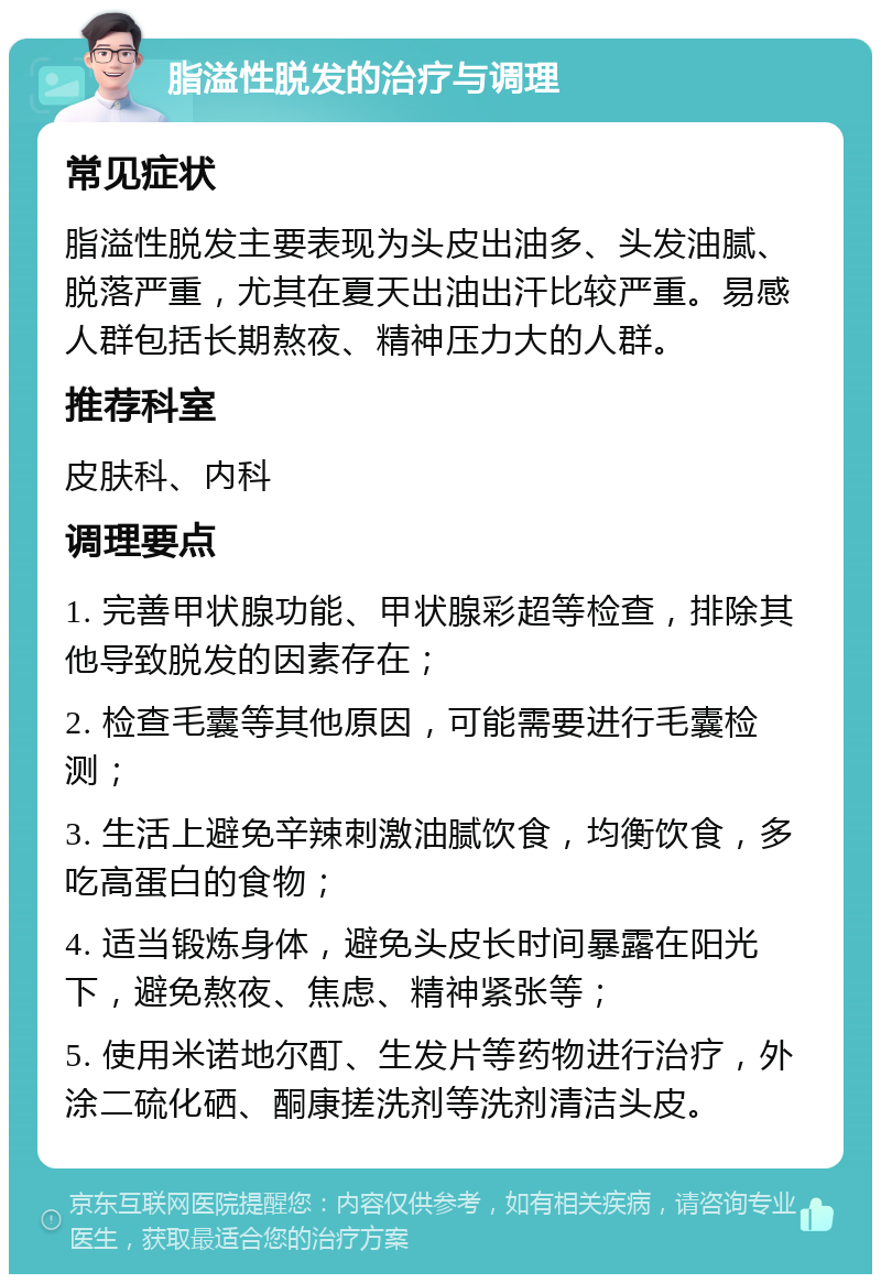 脂溢性脱发的治疗与调理 常见症状 脂溢性脱发主要表现为头皮出油多、头发油腻、脱落严重，尤其在夏天出油出汗比较严重。易感人群包括长期熬夜、精神压力大的人群。 推荐科室 皮肤科、内科 调理要点 1. 完善甲状腺功能、甲状腺彩超等检查，排除其他导致脱发的因素存在； 2. 检查毛囊等其他原因，可能需要进行毛囊检测； 3. 生活上避免辛辣刺激油腻饮食，均衡饮食，多吃高蛋白的食物； 4. 适当锻炼身体，避免头皮长时间暴露在阳光下，避免熬夜、焦虑、精神紧张等； 5. 使用米诺地尔酊、生发片等药物进行治疗，外涂二硫化硒、酮康搓洗剂等洗剂清洁头皮。