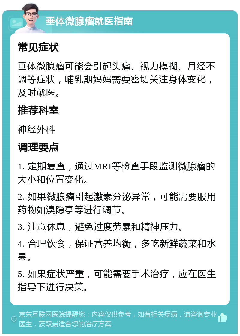 垂体微腺瘤就医指南 常见症状 垂体微腺瘤可能会引起头痛、视力模糊、月经不调等症状，哺乳期妈妈需要密切关注身体变化，及时就医。 推荐科室 神经外科 调理要点 1. 定期复查，通过MRI等检查手段监测微腺瘤的大小和位置变化。 2. 如果微腺瘤引起激素分泌异常，可能需要服用药物如溴隐亭等进行调节。 3. 注意休息，避免过度劳累和精神压力。 4. 合理饮食，保证营养均衡，多吃新鲜蔬菜和水果。 5. 如果症状严重，可能需要手术治疗，应在医生指导下进行决策。