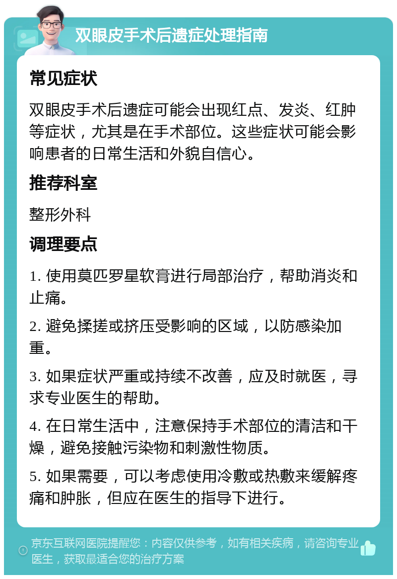 双眼皮手术后遗症处理指南 常见症状 双眼皮手术后遗症可能会出现红点、发炎、红肿等症状，尤其是在手术部位。这些症状可能会影响患者的日常生活和外貌自信心。 推荐科室 整形外科 调理要点 1. 使用莫匹罗星软膏进行局部治疗，帮助消炎和止痛。 2. 避免揉搓或挤压受影响的区域，以防感染加重。 3. 如果症状严重或持续不改善，应及时就医，寻求专业医生的帮助。 4. 在日常生活中，注意保持手术部位的清洁和干燥，避免接触污染物和刺激性物质。 5. 如果需要，可以考虑使用冷敷或热敷来缓解疼痛和肿胀，但应在医生的指导下进行。