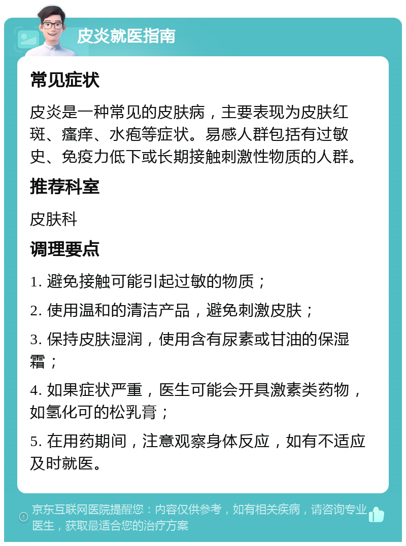 皮炎就医指南 常见症状 皮炎是一种常见的皮肤病，主要表现为皮肤红斑、瘙痒、水疱等症状。易感人群包括有过敏史、免疫力低下或长期接触刺激性物质的人群。 推荐科室 皮肤科 调理要点 1. 避免接触可能引起过敏的物质； 2. 使用温和的清洁产品，避免刺激皮肤； 3. 保持皮肤湿润，使用含有尿素或甘油的保湿霜； 4. 如果症状严重，医生可能会开具激素类药物，如氢化可的松乳膏； 5. 在用药期间，注意观察身体反应，如有不适应及时就医。