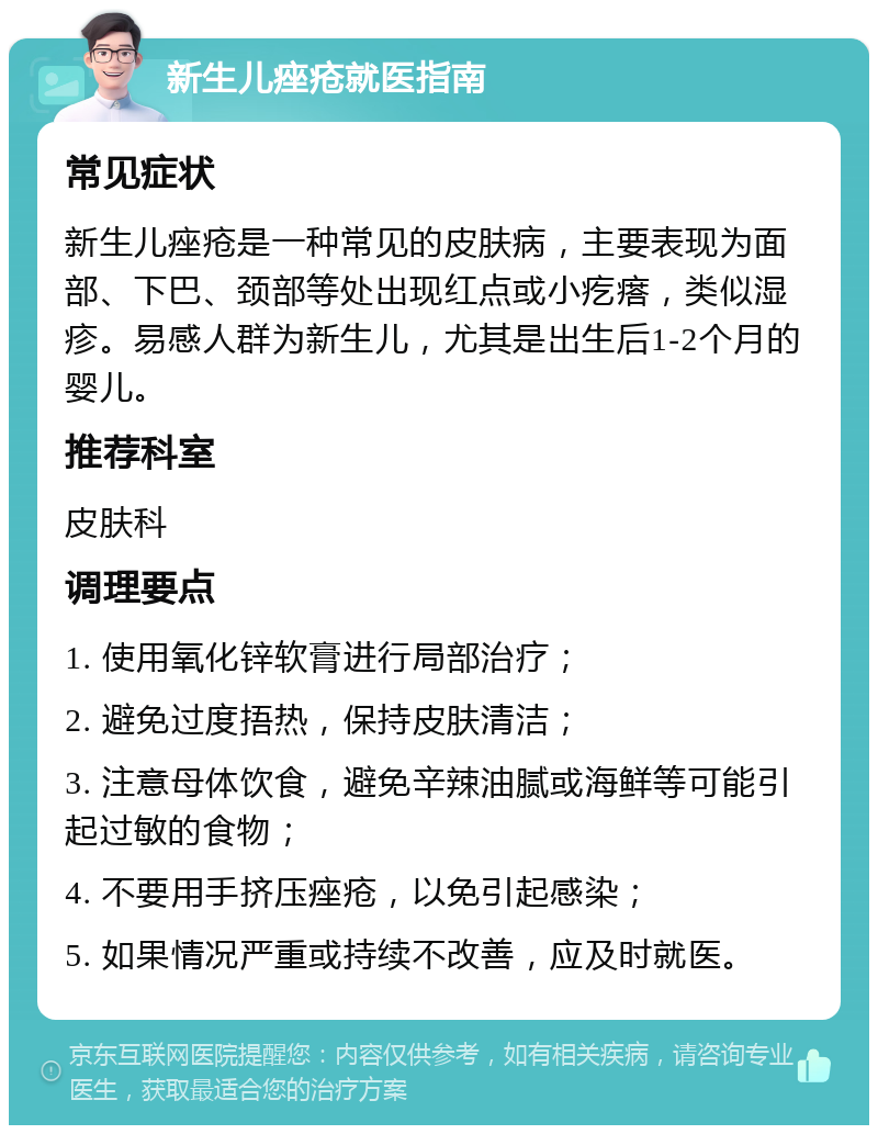 新生儿痤疮就医指南 常见症状 新生儿痤疮是一种常见的皮肤病，主要表现为面部、下巴、颈部等处出现红点或小疙瘩，类似湿疹。易感人群为新生儿，尤其是出生后1-2个月的婴儿。 推荐科室 皮肤科 调理要点 1. 使用氧化锌软膏进行局部治疗； 2. 避免过度捂热，保持皮肤清洁； 3. 注意母体饮食，避免辛辣油腻或海鲜等可能引起过敏的食物； 4. 不要用手挤压痤疮，以免引起感染； 5. 如果情况严重或持续不改善，应及时就医。