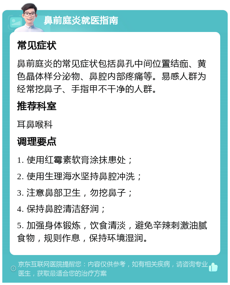 鼻前庭炎就医指南 常见症状 鼻前庭炎的常见症状包括鼻孔中间位置结痂、黄色晶体样分泌物、鼻腔内部疼痛等。易感人群为经常挖鼻子、手指甲不干净的人群。 推荐科室 耳鼻喉科 调理要点 1. 使用红霉素软膏涂抹患处； 2. 使用生理海水坚持鼻腔冲洗； 3. 注意鼻部卫生，勿挖鼻子； 4. 保持鼻腔清洁舒润； 5. 加强身体锻炼，饮食清淡，避免辛辣刺激油腻食物，规则作息，保持环境湿润。