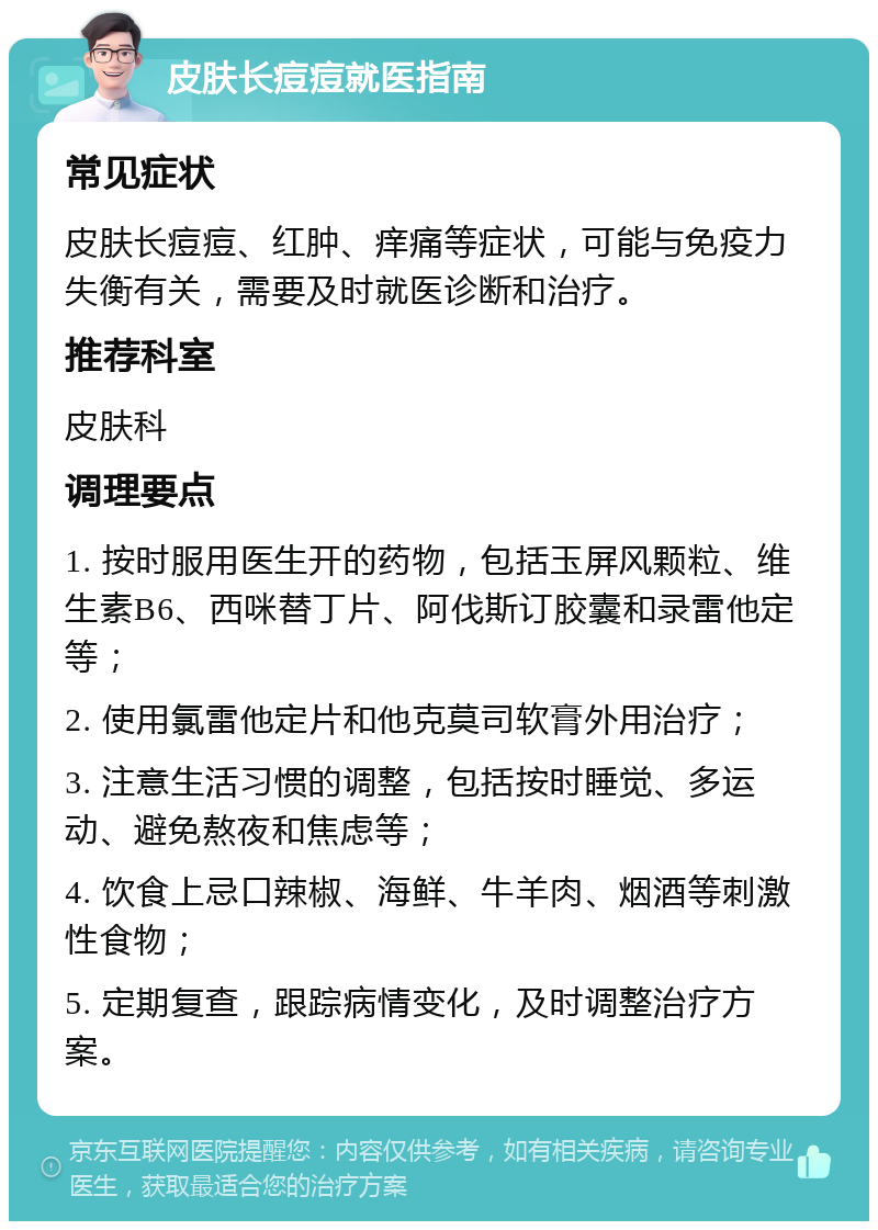 皮肤长痘痘就医指南 常见症状 皮肤长痘痘、红肿、痒痛等症状，可能与免疫力失衡有关，需要及时就医诊断和治疗。 推荐科室 皮肤科 调理要点 1. 按时服用医生开的药物，包括玉屏风颗粒、维生素B6、西咪替丁片、阿伐斯订胶囊和录雷他定等； 2. 使用氯雷他定片和他克莫司软膏外用治疗； 3. 注意生活习惯的调整，包括按时睡觉、多运动、避免熬夜和焦虑等； 4. 饮食上忌口辣椒、海鲜、牛羊肉、烟酒等刺激性食物； 5. 定期复查，跟踪病情变化，及时调整治疗方案。