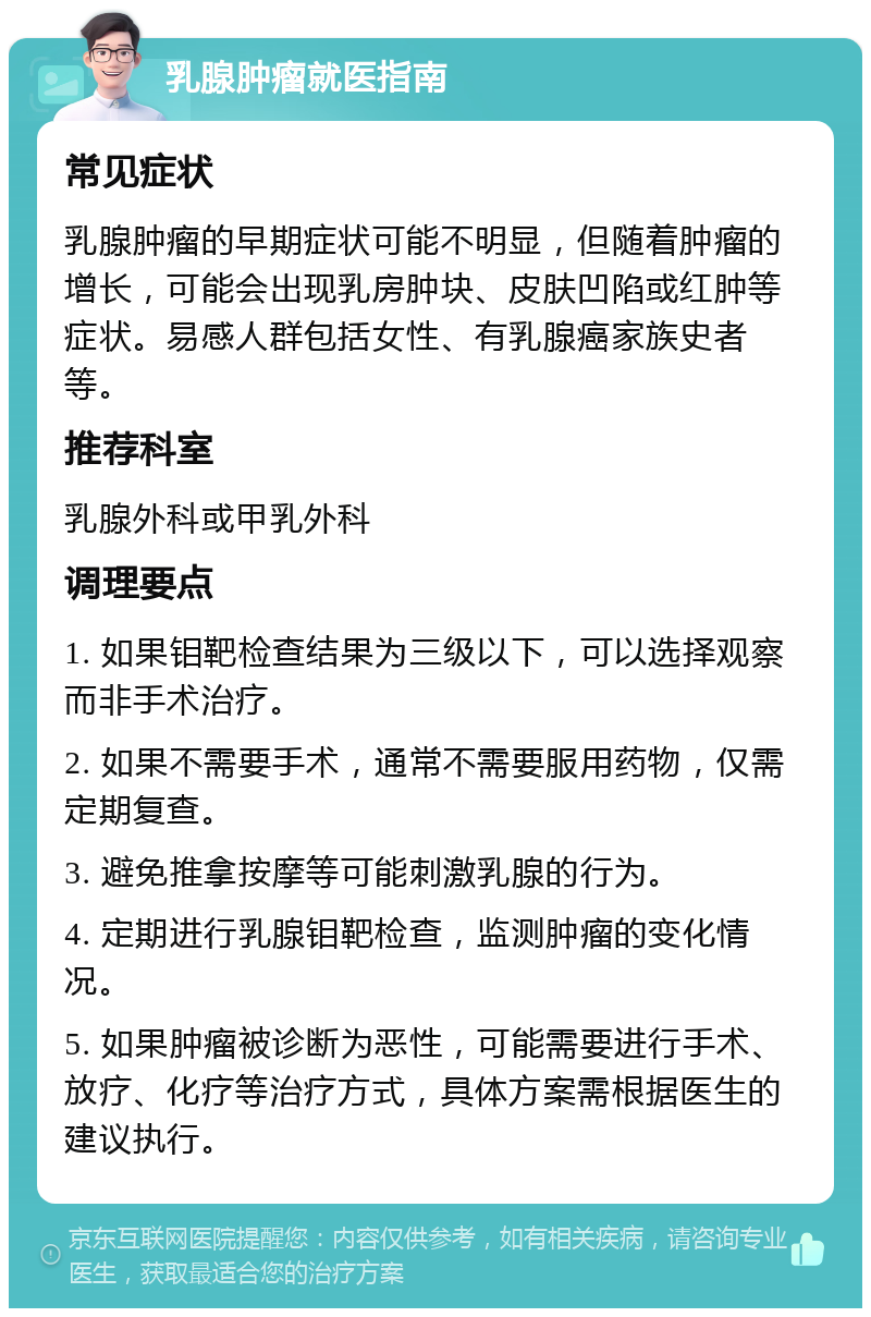 乳腺肿瘤就医指南 常见症状 乳腺肿瘤的早期症状可能不明显，但随着肿瘤的增长，可能会出现乳房肿块、皮肤凹陷或红肿等症状。易感人群包括女性、有乳腺癌家族史者等。 推荐科室 乳腺外科或甲乳外科 调理要点 1. 如果钼靶检查结果为三级以下，可以选择观察而非手术治疗。 2. 如果不需要手术，通常不需要服用药物，仅需定期复查。 3. 避免推拿按摩等可能刺激乳腺的行为。 4. 定期进行乳腺钼靶检查，监测肿瘤的变化情况。 5. 如果肿瘤被诊断为恶性，可能需要进行手术、放疗、化疗等治疗方式，具体方案需根据医生的建议执行。