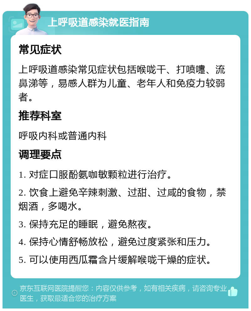 上呼吸道感染就医指南 常见症状 上呼吸道感染常见症状包括喉咙干、打喷嚏、流鼻涕等，易感人群为儿童、老年人和免疫力较弱者。 推荐科室 呼吸内科或普通内科 调理要点 1. 对症口服酚氨咖敏颗粒进行治疗。 2. 饮食上避免辛辣刺激、过甜、过咸的食物，禁烟酒，多喝水。 3. 保持充足的睡眠，避免熬夜。 4. 保持心情舒畅放松，避免过度紧张和压力。 5. 可以使用西瓜霜含片缓解喉咙干燥的症状。