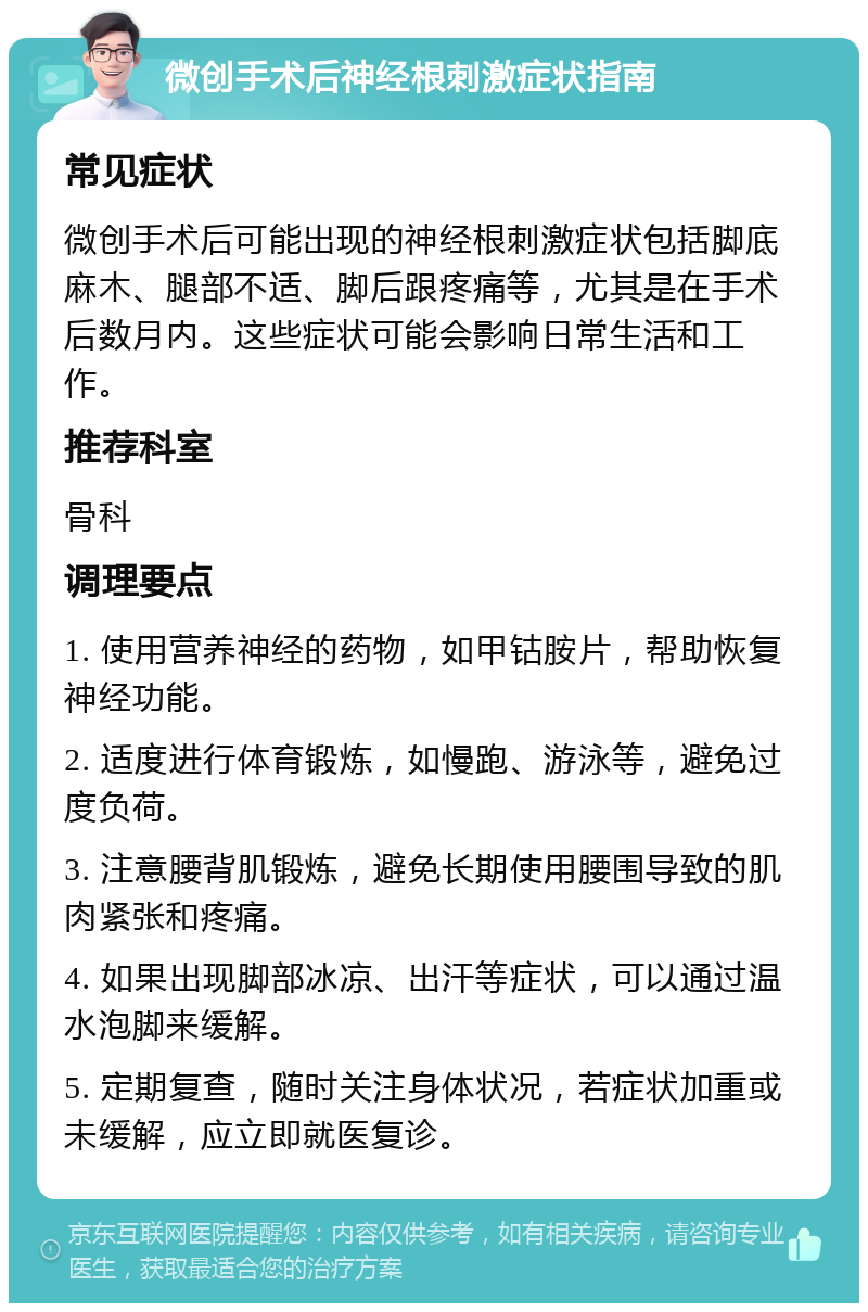 微创手术后神经根刺激症状指南 常见症状 微创手术后可能出现的神经根刺激症状包括脚底麻木、腿部不适、脚后跟疼痛等，尤其是在手术后数月内。这些症状可能会影响日常生活和工作。 推荐科室 骨科 调理要点 1. 使用营养神经的药物，如甲钴胺片，帮助恢复神经功能。 2. 适度进行体育锻炼，如慢跑、游泳等，避免过度负荷。 3. 注意腰背肌锻炼，避免长期使用腰围导致的肌肉紧张和疼痛。 4. 如果出现脚部冰凉、出汗等症状，可以通过温水泡脚来缓解。 5. 定期复查，随时关注身体状况，若症状加重或未缓解，应立即就医复诊。