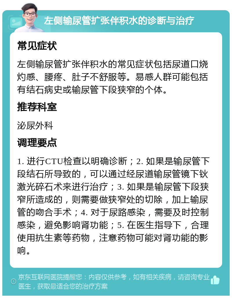 左侧输尿管扩张伴积水的诊断与治疗 常见症状 左侧输尿管扩张伴积水的常见症状包括尿道口烧灼感、腰疼、肚子不舒服等。易感人群可能包括有结石病史或输尿管下段狭窄的个体。 推荐科室 泌尿外科 调理要点 1. 进行CTU检查以明确诊断；2. 如果是输尿管下段结石所导致的，可以通过经尿道输尿管镜下钬激光碎石术来进行治疗；3. 如果是输尿管下段狭窄所造成的，则需要做狭窄处的切除，加上输尿管的吻合手术；4. 对于尿路感染，需要及时控制感染，避免影响肾功能；5. 在医生指导下，合理使用抗生素等药物，注意药物可能对肾功能的影响。