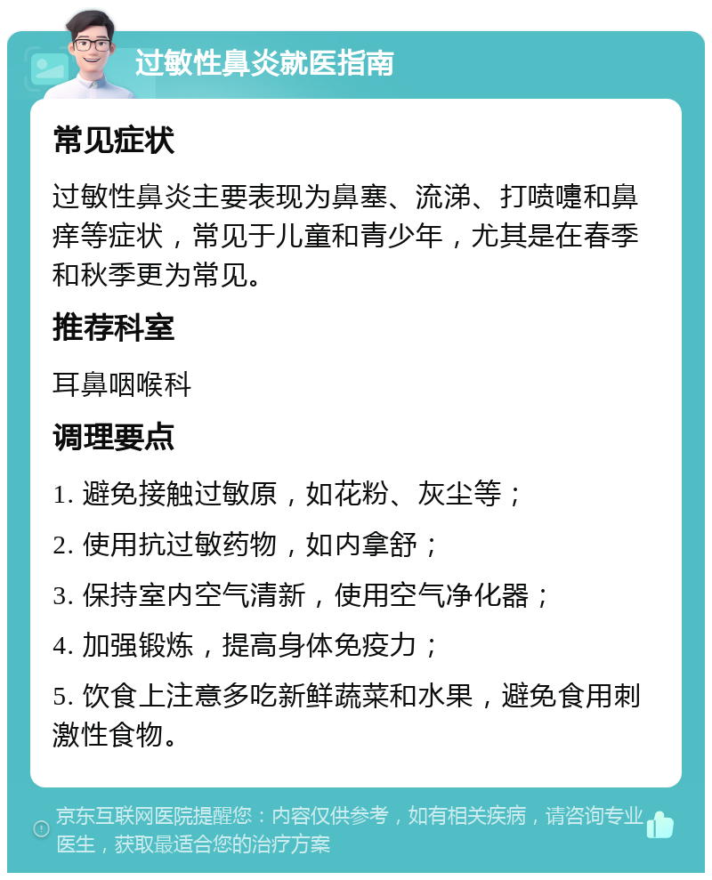 过敏性鼻炎就医指南 常见症状 过敏性鼻炎主要表现为鼻塞、流涕、打喷嚏和鼻痒等症状，常见于儿童和青少年，尤其是在春季和秋季更为常见。 推荐科室 耳鼻咽喉科 调理要点 1. 避免接触过敏原，如花粉、灰尘等； 2. 使用抗过敏药物，如内拿舒； 3. 保持室内空气清新，使用空气净化器； 4. 加强锻炼，提高身体免疫力； 5. 饮食上注意多吃新鲜蔬菜和水果，避免食用刺激性食物。