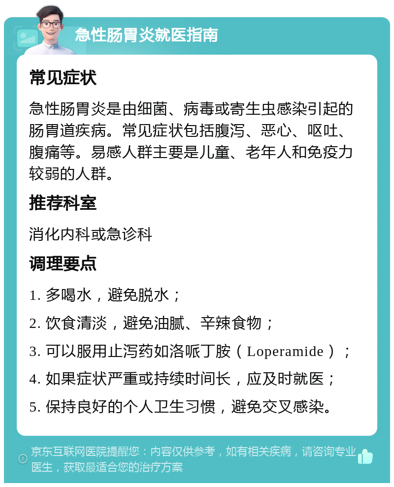 急性肠胃炎就医指南 常见症状 急性肠胃炎是由细菌、病毒或寄生虫感染引起的肠胃道疾病。常见症状包括腹泻、恶心、呕吐、腹痛等。易感人群主要是儿童、老年人和免疫力较弱的人群。 推荐科室 消化内科或急诊科 调理要点 1. 多喝水，避免脱水； 2. 饮食清淡，避免油腻、辛辣食物； 3. 可以服用止泻药如洛哌丁胺（Loperamide）； 4. 如果症状严重或持续时间长，应及时就医； 5. 保持良好的个人卫生习惯，避免交叉感染。