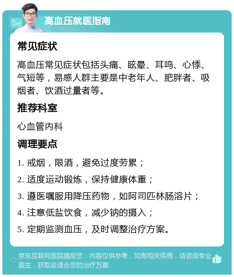 高血压就医指南 常见症状 高血压常见症状包括头痛、眩晕、耳鸣、心悸、气短等，易感人群主要是中老年人、肥胖者、吸烟者、饮酒过量者等。 推荐科室 心血管内科 调理要点 1. 戒烟，限酒，避免过度劳累； 2. 适度运动锻炼，保持健康体重； 3. 遵医嘱服用降压药物，如阿司匹林肠溶片； 4. 注意低盐饮食，减少钠的摄入； 5. 定期监测血压，及时调整治疗方案。