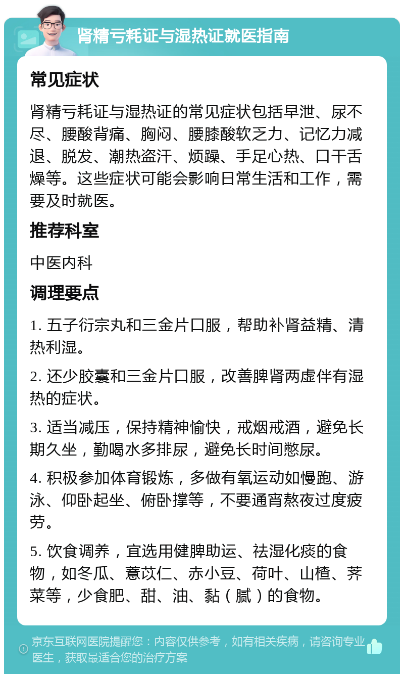 肾精亏耗证与湿热证就医指南 常见症状 肾精亏耗证与湿热证的常见症状包括早泄、尿不尽、腰酸背痛、胸闷、腰膝酸软乏力、记忆力减退、脱发、潮热盗汗、烦躁、手足心热、口干舌燥等。这些症状可能会影响日常生活和工作，需要及时就医。 推荐科室 中医内科 调理要点 1. 五子衍宗丸和三金片口服，帮助补肾益精、清热利湿。 2. 还少胶囊和三金片口服，改善脾肾两虚伴有湿热的症状。 3. 适当减压，保持精神愉快，戒烟戒酒，避免长期久坐，勤喝水多排尿，避免长时间憋尿。 4. 积极参加体育锻炼，多做有氧运动如慢跑、游泳、仰卧起坐、俯卧撑等，不要通宵熬夜过度疲劳。 5. 饮食调养，宜选用健脾助运、祛湿化痰的食物，如冬瓜、薏苡仁、赤小豆、荷叶、山楂、荠菜等，少食肥、甜、油、黏（腻）的食物。