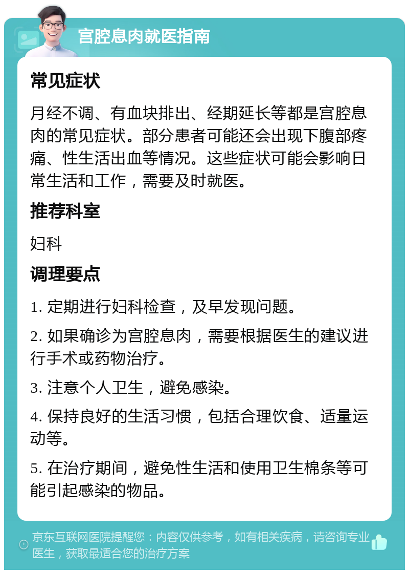 宫腔息肉就医指南 常见症状 月经不调、有血块排出、经期延长等都是宫腔息肉的常见症状。部分患者可能还会出现下腹部疼痛、性生活出血等情况。这些症状可能会影响日常生活和工作，需要及时就医。 推荐科室 妇科 调理要点 1. 定期进行妇科检查，及早发现问题。 2. 如果确诊为宫腔息肉，需要根据医生的建议进行手术或药物治疗。 3. 注意个人卫生，避免感染。 4. 保持良好的生活习惯，包括合理饮食、适量运动等。 5. 在治疗期间，避免性生活和使用卫生棉条等可能引起感染的物品。