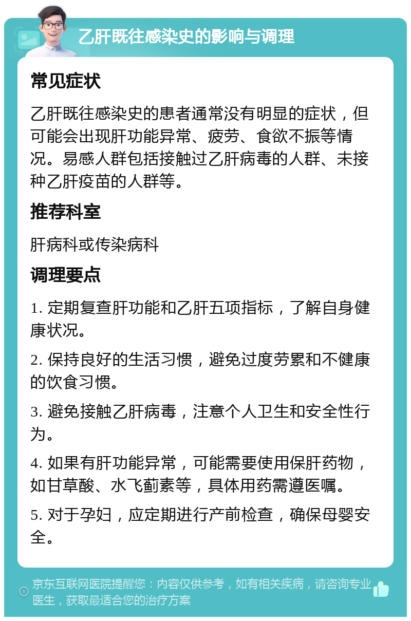 乙肝既往感染史的影响与调理 常见症状 乙肝既往感染史的患者通常没有明显的症状，但可能会出现肝功能异常、疲劳、食欲不振等情况。易感人群包括接触过乙肝病毒的人群、未接种乙肝疫苗的人群等。 推荐科室 肝病科或传染病科 调理要点 1. 定期复查肝功能和乙肝五项指标，了解自身健康状况。 2. 保持良好的生活习惯，避免过度劳累和不健康的饮食习惯。 3. 避免接触乙肝病毒，注意个人卫生和安全性行为。 4. 如果有肝功能异常，可能需要使用保肝药物，如甘草酸、水飞蓟素等，具体用药需遵医嘱。 5. 对于孕妇，应定期进行产前检查，确保母婴安全。