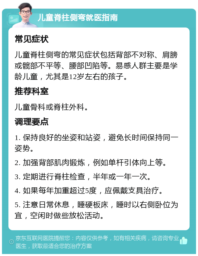 儿童脊柱侧弯就医指南 常见症状 儿童脊柱侧弯的常见症状包括背部不对称、肩膀或髋部不平等、腰部凹陷等。易感人群主要是学龄儿童，尤其是12岁左右的孩子。 推荐科室 儿童骨科或脊柱外科。 调理要点 1. 保持良好的坐姿和站姿，避免长时间保持同一姿势。 2. 加强背部肌肉锻炼，例如单杆引体向上等。 3. 定期进行脊柱检查，半年或一年一次。 4. 如果每年加重超过5度，应佩戴支具治疗。 5. 注意日常休息，睡硬板床，睡时以右侧卧位为宜，空闲时做些放松活动。