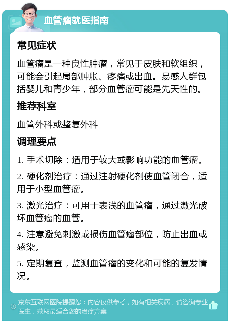 血管瘤就医指南 常见症状 血管瘤是一种良性肿瘤，常见于皮肤和软组织，可能会引起局部肿胀、疼痛或出血。易感人群包括婴儿和青少年，部分血管瘤可能是先天性的。 推荐科室 血管外科或整复外科 调理要点 1. 手术切除：适用于较大或影响功能的血管瘤。 2. 硬化剂治疗：通过注射硬化剂使血管闭合，适用于小型血管瘤。 3. 激光治疗：可用于表浅的血管瘤，通过激光破坏血管瘤的血管。 4. 注意避免刺激或损伤血管瘤部位，防止出血或感染。 5. 定期复查，监测血管瘤的变化和可能的复发情况。