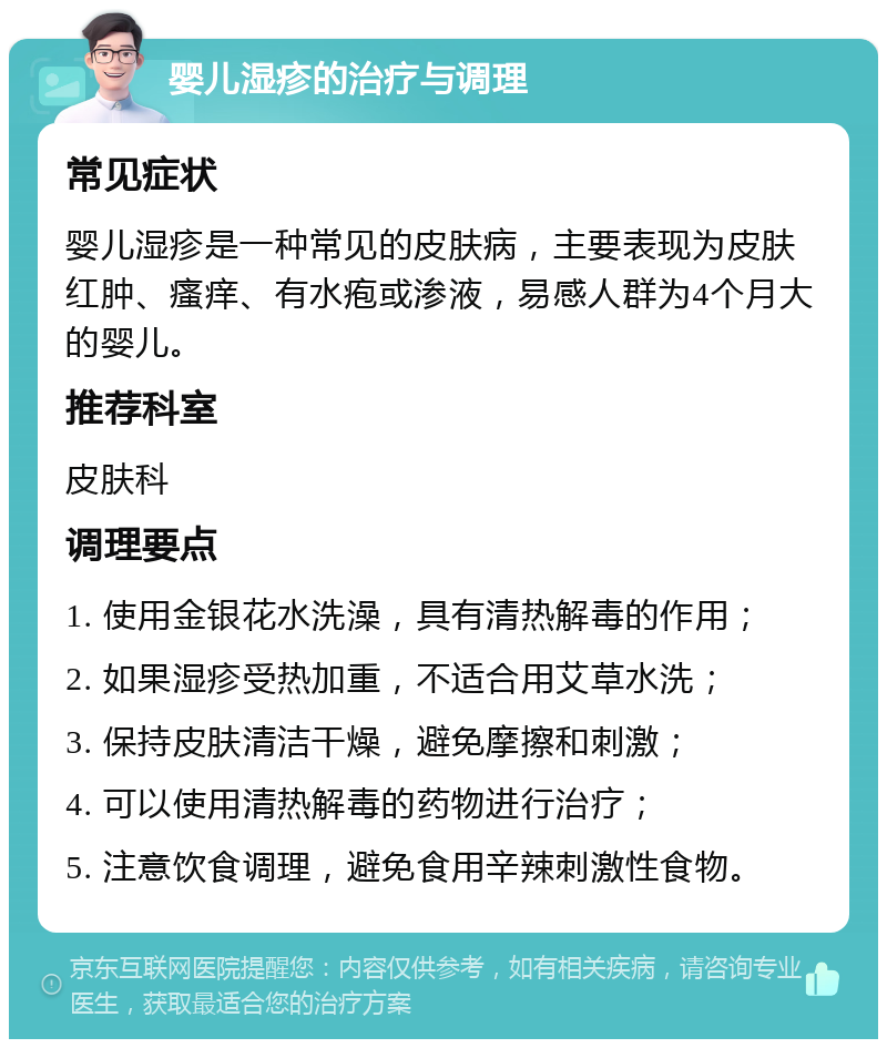 婴儿湿疹的治疗与调理 常见症状 婴儿湿疹是一种常见的皮肤病，主要表现为皮肤红肿、瘙痒、有水疱或渗液，易感人群为4个月大的婴儿。 推荐科室 皮肤科 调理要点 1. 使用金银花水洗澡，具有清热解毒的作用； 2. 如果湿疹受热加重，不适合用艾草水洗； 3. 保持皮肤清洁干燥，避免摩擦和刺激； 4. 可以使用清热解毒的药物进行治疗； 5. 注意饮食调理，避免食用辛辣刺激性食物。