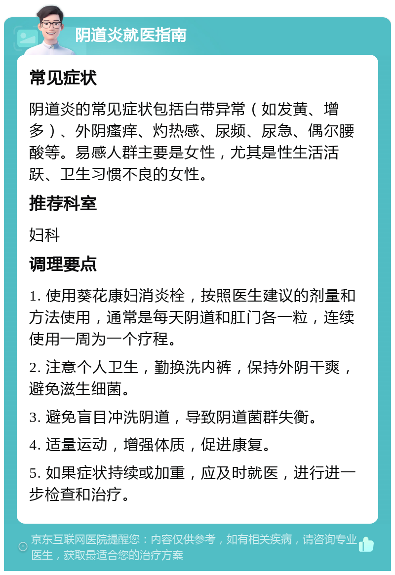 阴道炎就医指南 常见症状 阴道炎的常见症状包括白带异常（如发黄、增多）、外阴瘙痒、灼热感、尿频、尿急、偶尔腰酸等。易感人群主要是女性，尤其是性生活活跃、卫生习惯不良的女性。 推荐科室 妇科 调理要点 1. 使用葵花康妇消炎栓，按照医生建议的剂量和方法使用，通常是每天阴道和肛门各一粒，连续使用一周为一个疗程。 2. 注意个人卫生，勤换洗内裤，保持外阴干爽，避免滋生细菌。 3. 避免盲目冲洗阴道，导致阴道菌群失衡。 4. 适量运动，增强体质，促进康复。 5. 如果症状持续或加重，应及时就医，进行进一步检查和治疗。