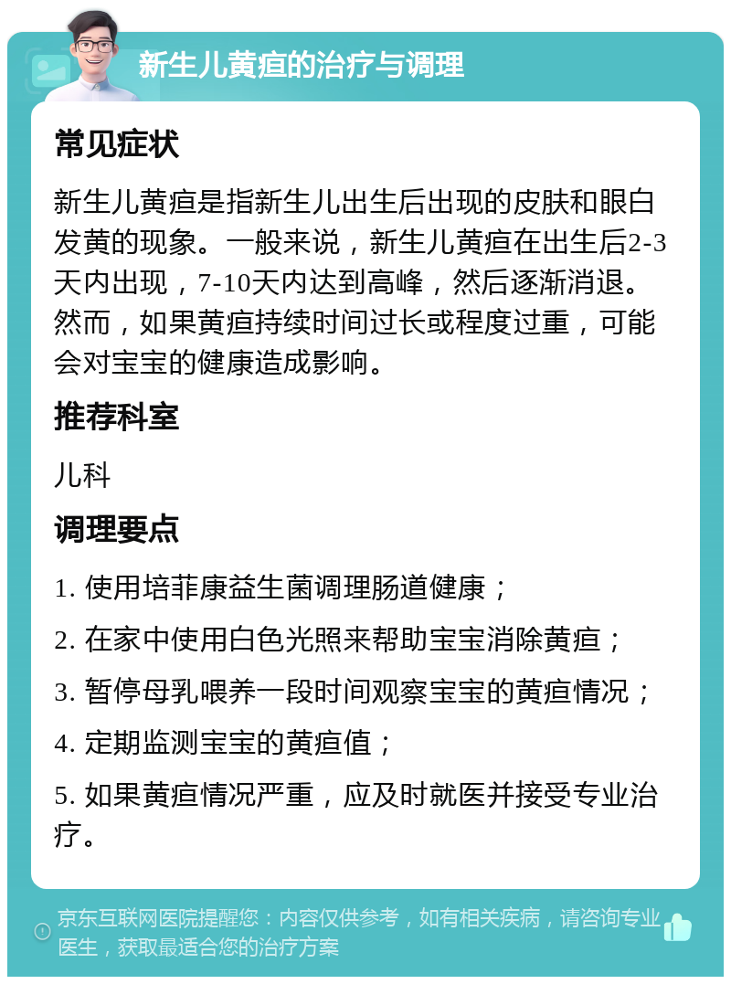 新生儿黄疸的治疗与调理 常见症状 新生儿黄疸是指新生儿出生后出现的皮肤和眼白发黄的现象。一般来说，新生儿黄疸在出生后2-3天内出现，7-10天内达到高峰，然后逐渐消退。然而，如果黄疸持续时间过长或程度过重，可能会对宝宝的健康造成影响。 推荐科室 儿科 调理要点 1. 使用培菲康益生菌调理肠道健康； 2. 在家中使用白色光照来帮助宝宝消除黄疸； 3. 暂停母乳喂养一段时间观察宝宝的黄疸情况； 4. 定期监测宝宝的黄疸值； 5. 如果黄疸情况严重，应及时就医并接受专业治疗。