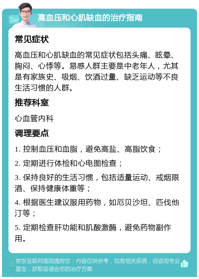 高血压和心肌缺血的治疗指南 常见症状 高血压和心肌缺血的常见症状包括头痛、眩晕、胸闷、心悸等。易感人群主要是中老年人，尤其是有家族史、吸烟、饮酒过量、缺乏运动等不良生活习惯的人群。 推荐科室 心血管内科 调理要点 1. 控制血压和血脂，避免高盐、高脂饮食； 2. 定期进行体检和心电图检查； 3. 保持良好的生活习惯，包括适量运动、戒烟限酒、保持健康体重等； 4. 根据医生建议服用药物，如厄贝沙坦、匹伐他汀等； 5. 定期检查肝功能和肌酸激酶，避免药物副作用。