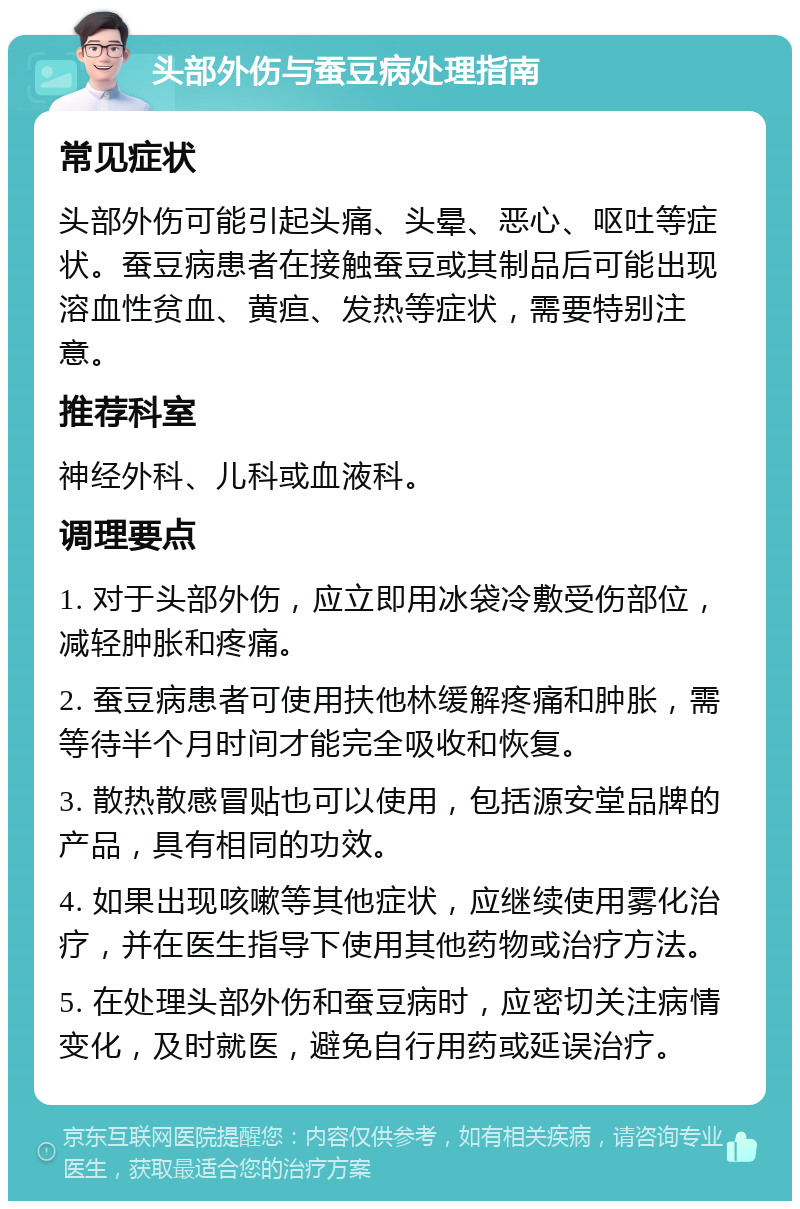 头部外伤与蚕豆病处理指南 常见症状 头部外伤可能引起头痛、头晕、恶心、呕吐等症状。蚕豆病患者在接触蚕豆或其制品后可能出现溶血性贫血、黄疸、发热等症状，需要特别注意。 推荐科室 神经外科、儿科或血液科。 调理要点 1. 对于头部外伤，应立即用冰袋冷敷受伤部位，减轻肿胀和疼痛。 2. 蚕豆病患者可使用扶他林缓解疼痛和肿胀，需等待半个月时间才能完全吸收和恢复。 3. 散热散感冒贴也可以使用，包括源安堂品牌的产品，具有相同的功效。 4. 如果出现咳嗽等其他症状，应继续使用雾化治疗，并在医生指导下使用其他药物或治疗方法。 5. 在处理头部外伤和蚕豆病时，应密切关注病情变化，及时就医，避免自行用药或延误治疗。