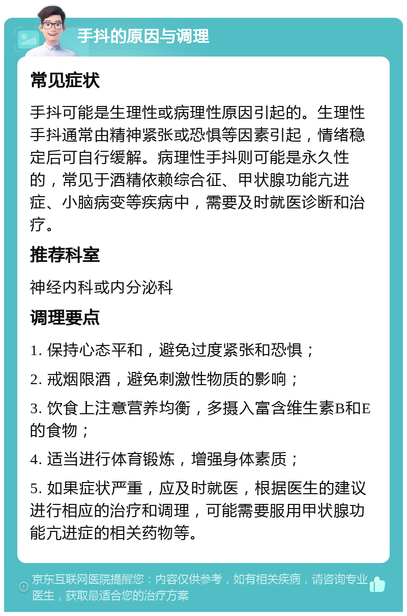 手抖的原因与调理 常见症状 手抖可能是生理性或病理性原因引起的。生理性手抖通常由精神紧张或恐惧等因素引起，情绪稳定后可自行缓解。病理性手抖则可能是永久性的，常见于酒精依赖综合征、甲状腺功能亢进症、小脑病变等疾病中，需要及时就医诊断和治疗。 推荐科室 神经内科或内分泌科 调理要点 1. 保持心态平和，避免过度紧张和恐惧； 2. 戒烟限酒，避免刺激性物质的影响； 3. 饮食上注意营养均衡，多摄入富含维生素B和E的食物； 4. 适当进行体育锻炼，增强身体素质； 5. 如果症状严重，应及时就医，根据医生的建议进行相应的治疗和调理，可能需要服用甲状腺功能亢进症的相关药物等。