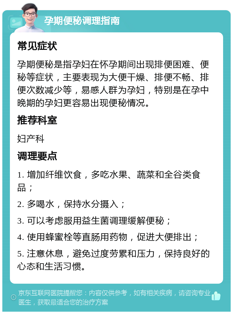 孕期便秘调理指南 常见症状 孕期便秘是指孕妇在怀孕期间出现排便困难、便秘等症状，主要表现为大便干燥、排便不畅、排便次数减少等，易感人群为孕妇，特别是在孕中晚期的孕妇更容易出现便秘情况。 推荐科室 妇产科 调理要点 1. 增加纤维饮食，多吃水果、蔬菜和全谷类食品； 2. 多喝水，保持水分摄入； 3. 可以考虑服用益生菌调理缓解便秘； 4. 使用蜂蜜栓等直肠用药物，促进大便排出； 5. 注意休息，避免过度劳累和压力，保持良好的心态和生活习惯。