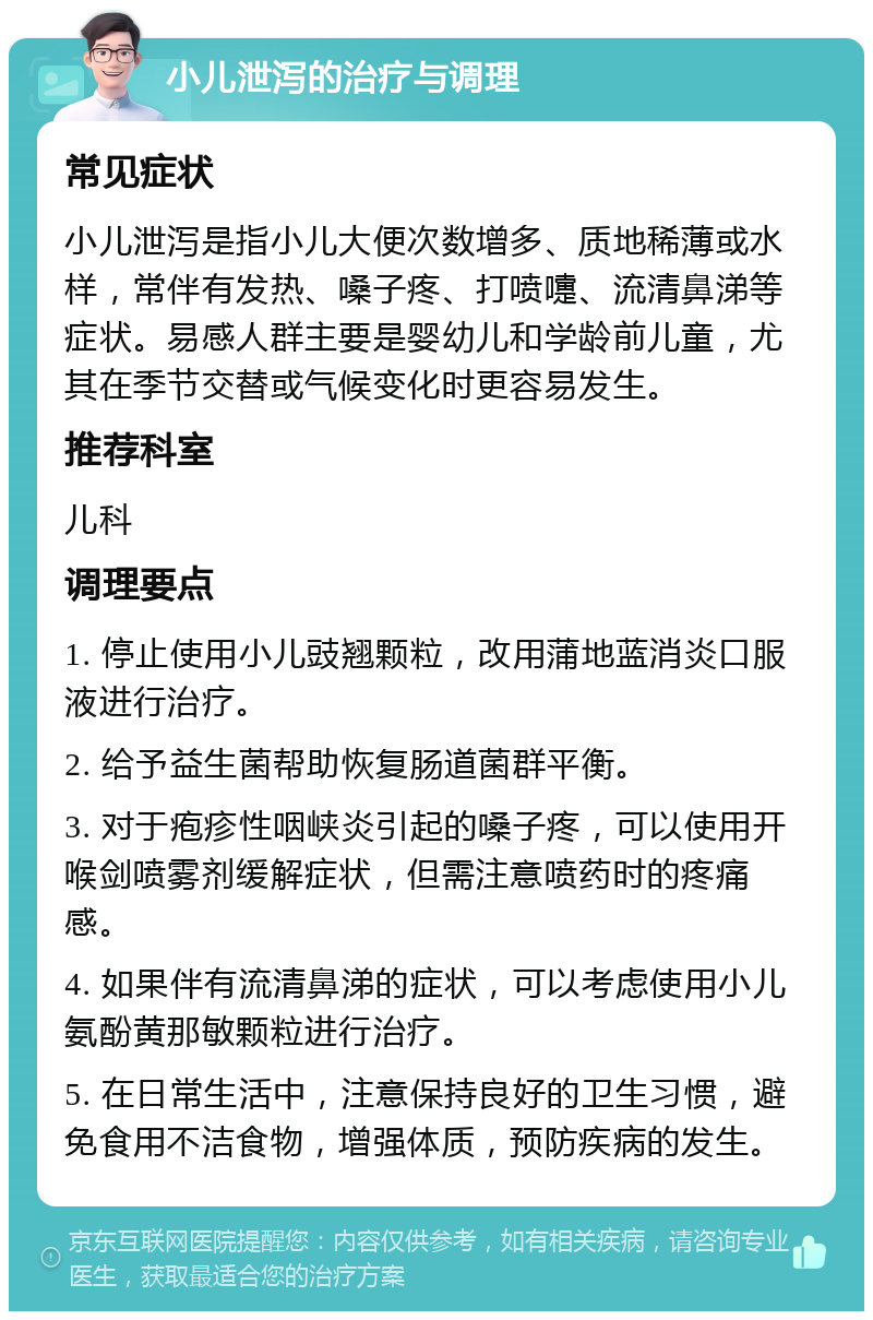 小儿泄泻的治疗与调理 常见症状 小儿泄泻是指小儿大便次数增多、质地稀薄或水样，常伴有发热、嗓子疼、打喷嚏、流清鼻涕等症状。易感人群主要是婴幼儿和学龄前儿童，尤其在季节交替或气候变化时更容易发生。 推荐科室 儿科 调理要点 1. 停止使用小儿豉翘颗粒，改用蒲地蓝消炎口服液进行治疗。 2. 给予益生菌帮助恢复肠道菌群平衡。 3. 对于疱疹性咽峡炎引起的嗓子疼，可以使用开喉剑喷雾剂缓解症状，但需注意喷药时的疼痛感。 4. 如果伴有流清鼻涕的症状，可以考虑使用小儿氨酚黄那敏颗粒进行治疗。 5. 在日常生活中，注意保持良好的卫生习惯，避免食用不洁食物，增强体质，预防疾病的发生。